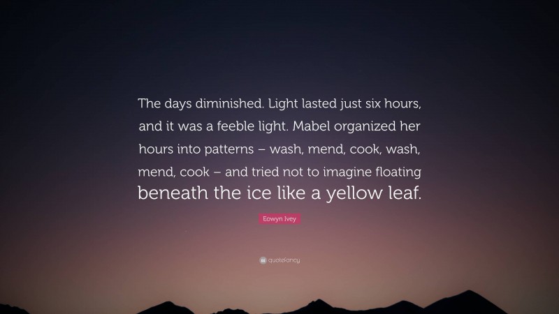 Eowyn Ivey Quote: “The days diminished. Light lasted just six hours, and it was a feeble light. Mabel organized her hours into patterns – wash, mend, cook, wash, mend, cook – and tried not to imagine floating beneath the ice like a yellow leaf.”