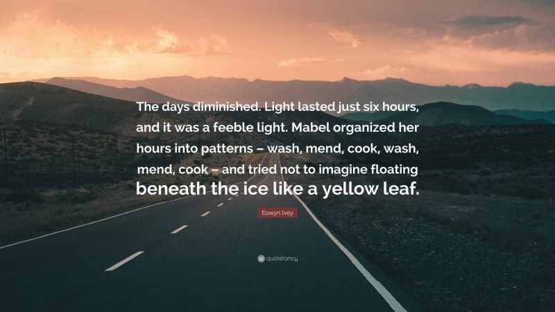 Eowyn Ivey Quote: “The days diminished. Light lasted just six hours, and it was a feeble light. Mabel organized her hours into patterns – wash, mend, cook, wash, mend, cook – and tried not to imagine floating beneath the ice like a yellow leaf.”