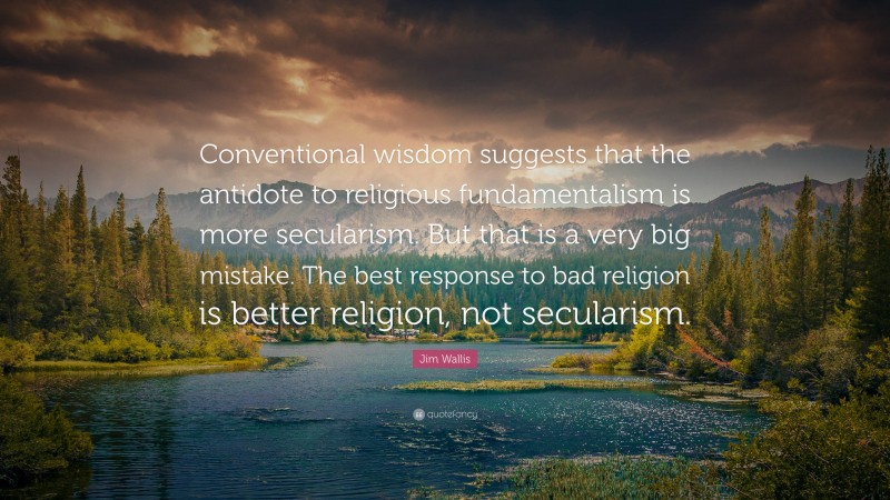 Jim Wallis Quote: “Conventional wisdom suggests that the antidote to religious fundamentalism is more secularism. But that is a very big mistake. The best response to bad religion is better religion, not secularism.”