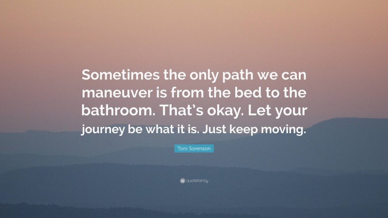 Toni Sorenson Quote: “Sometimes the only path we can maneuver is from the bed to the bathroom. That’s okay. Let your journey be what it is. Just keep moving.”