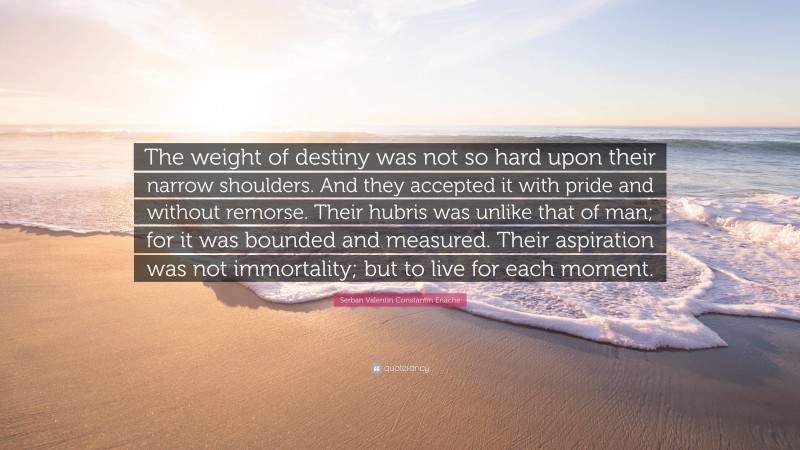 Serban Valentin Constantin Enache Quote: “The weight of destiny was not so hard upon their narrow shoulders. And they accepted it with pride and without remorse. Their hubris was unlike that of man; for it was bounded and measured. Their aspiration was not immortality; but to live for each moment.”