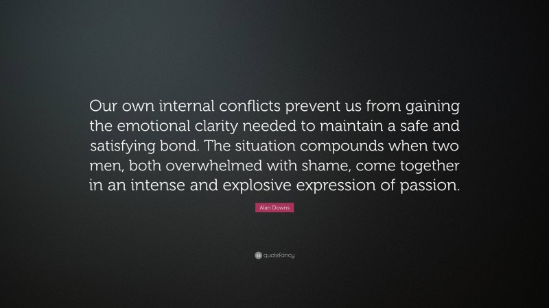 Alan Downs Quote: “Our own internal conflicts prevent us from gaining the emotional clarity needed to maintain a safe and satisfying bond. The situation compounds when two men, both overwhelmed with shame, come together in an intense and explosive expression of passion.”