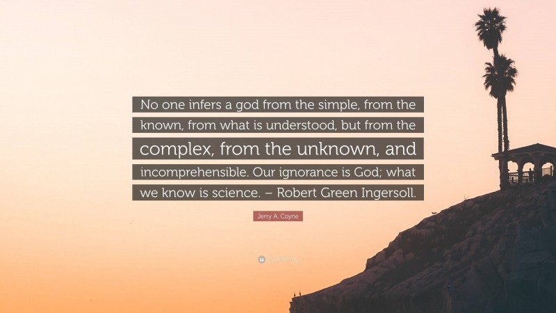 Jerry A. Coyne Quote: “No one infers a god from the simple, from the known, from what is understood, but from the complex, from the unknown, and incomprehensible. Our ignorance is God; what we know is science. – Robert Green Ingersoll.”