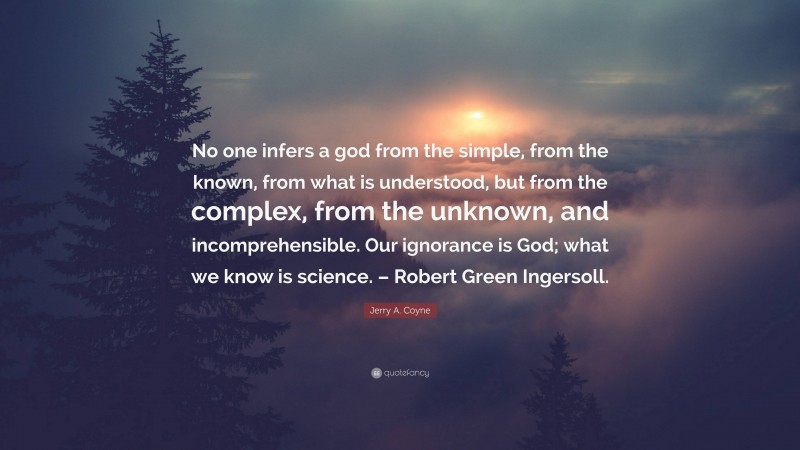 Jerry A. Coyne Quote: “No one infers a god from the simple, from the known, from what is understood, but from the complex, from the unknown, and incomprehensible. Our ignorance is God; what we know is science. – Robert Green Ingersoll.”