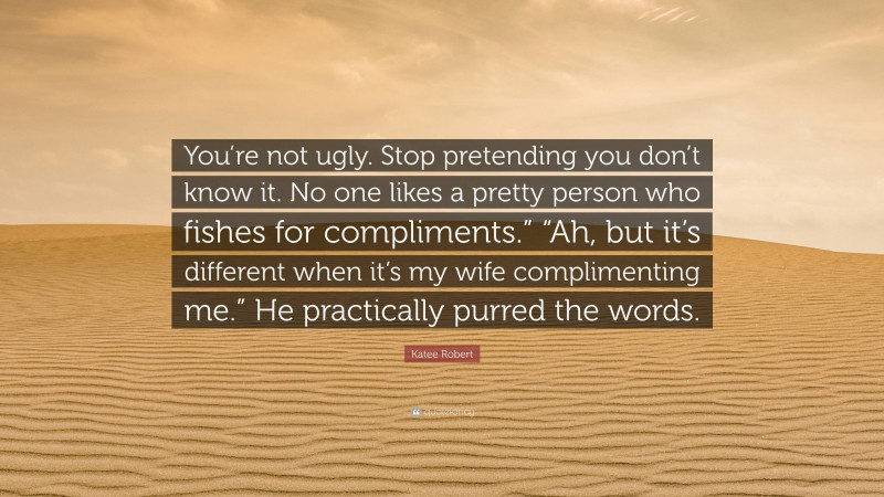 Katee Robert Quote: “You’re not ugly. Stop pretending you don’t know it. No one likes a pretty person who fishes for compliments.” “Ah, but it’s different when it’s my wife complimenting me.” He practically purred the words.”