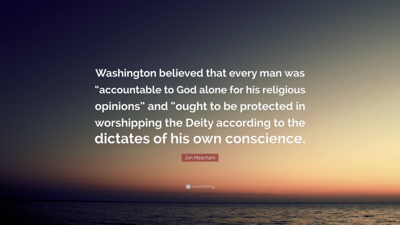 Jon Meacham Quote: “Washington believed that every man was “accountable to God alone for his religious opinions” and “ought to be protected in worshipping the Deity according to the dictates of his own conscience.”