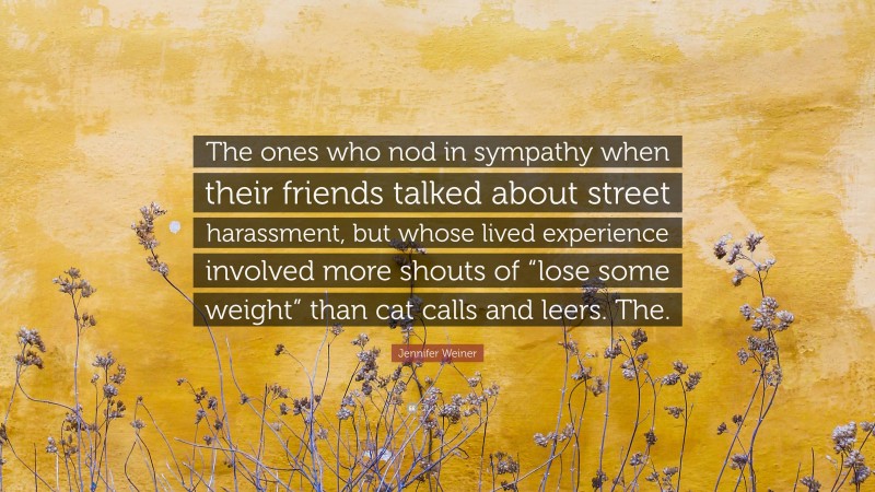 Jennifer Weiner Quote: “The ones who nod in sympathy when their friends talked about street harassment, but whose lived experience involved more shouts of “lose some weight” than cat calls and leers. The.”