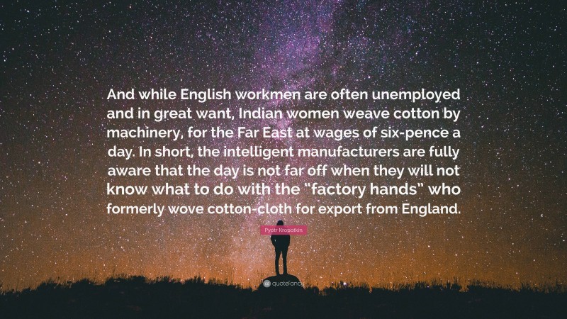 Pyotr Kropotkin Quote: “And while English workmen are often unemployed and in great want, Indian women weave cotton by machinery, for the Far East at wages of six-pence a day. In short, the intelligent manufacturers are fully aware that the day is not far off when they will not know what to do with the “factory hands” who formerly wove cotton-cloth for export from England.”