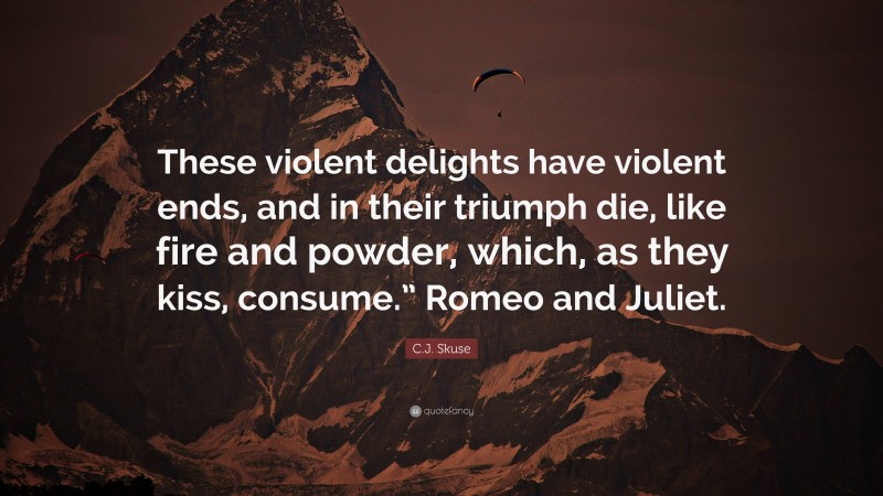 C.J. Skuse Quote: “These violent delights have violent ends, and in their triumph die, like fire and powder, which, as they kiss, consume.” Romeo and Juliet.”