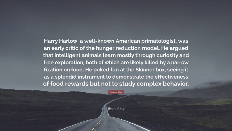 Frans de Waal Quote: “Harry Harlow, a well-known American primatologist, was an early critic of the hunger reduction model. He argued that intelligent animals learn mostly through curiosity and free exploration, both of which are likely killed by a narrow fixation on food. He poked fun at the Skinner box, seeing it as a splendid instrument to demonstrate the effectiveness of food rewards but not to study complex behavior.”