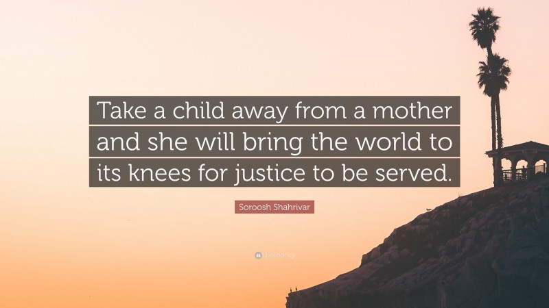 Soroosh Shahrivar Quote: “Take a child away from a mother and she will bring the world to its knees for justice to be served.”