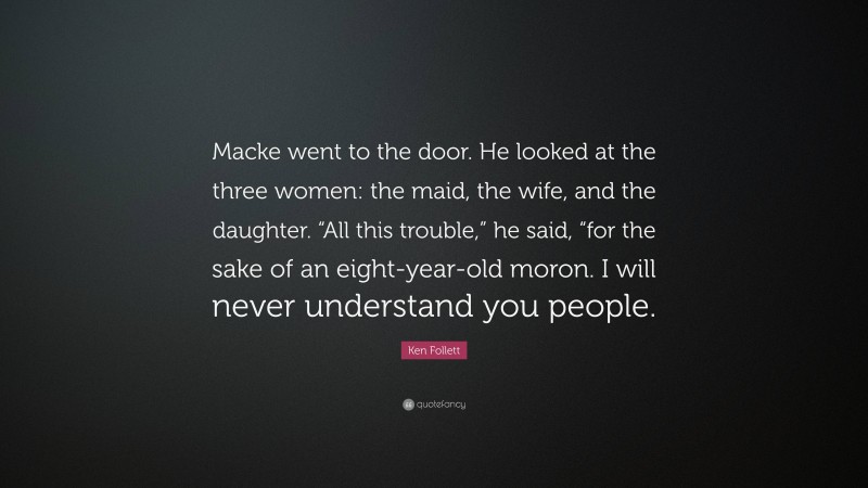 Ken Follett Quote: “Macke went to the door. He looked at the three women: the maid, the wife, and the daughter. “All this trouble,” he said, “for the sake of an eight-year-old moron. I will never understand you people.”