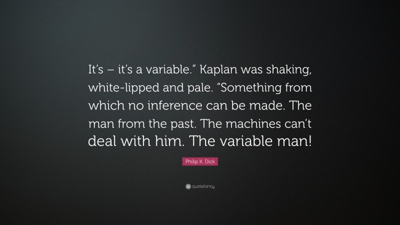 Philip K. Dick Quote: “It’s – it’s a variable.” Kaplan was shaking, white-lipped and pale. “Something from which no inference can be made. The man from the past. The machines can’t deal with him. The variable man!”