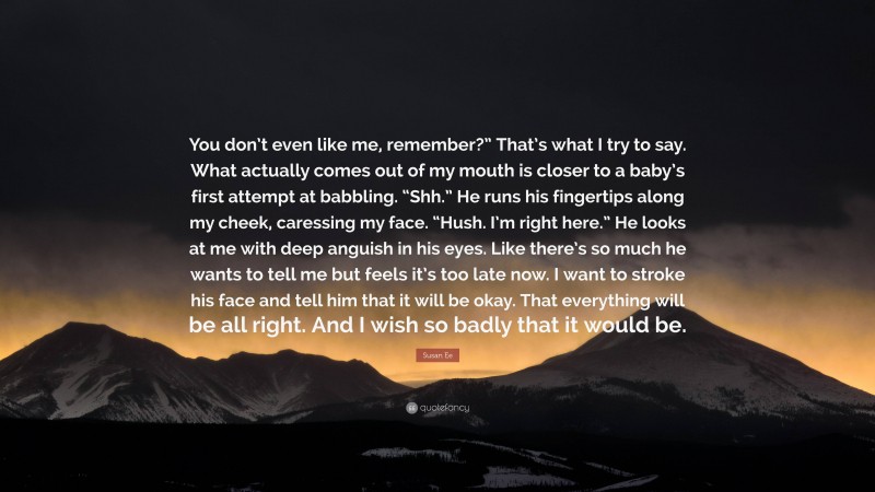 Susan Ee Quote: “You don’t even like me, remember?” That’s what I try to say. What actually comes out of my mouth is closer to a baby’s first attempt at babbling. “Shh.” He runs his fingertips along my cheek, caressing my face. “Hush. I’m right here.” He looks at me with deep anguish in his eyes. Like there’s so much he wants to tell me but feels it’s too late now. I want to stroke his face and tell him that it will be okay. That everything will be all right. And I wish so badly that it would be.”