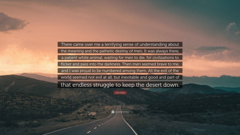 John Fante Quote: “There came over me a terrifying sense of understanding about the meaning and the pathetic destiny of men. It was always there, a patient white animal, waiting for men to die, for civilizations to flicker and pass into the darkness. Then men seemed brave to me, and I was proud to be numbered among them. All the evil of the world seemed not evil at all, but inevitable and good and part of that endless struggle to keep the desert down.”