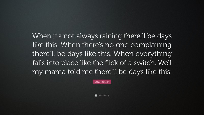Van Morrison Quote: “When it’s not always raining there’ll be days like this. When there’s no one complaining there’ll be days like this. When everything falls into place like the flick of a switch. Well my mama told me there’ll be days like this.”