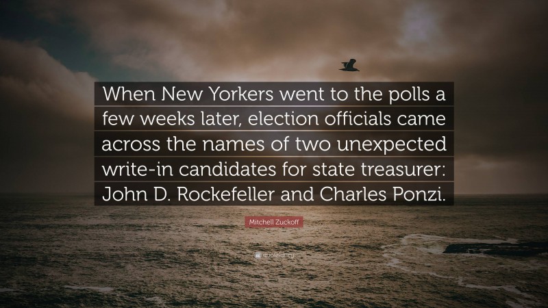 Mitchell Zuckoff Quote: “When New Yorkers went to the polls a few weeks later, election officials came across the names of two unexpected write-in candidates for state treasurer: John D. Rockefeller and Charles Ponzi.”