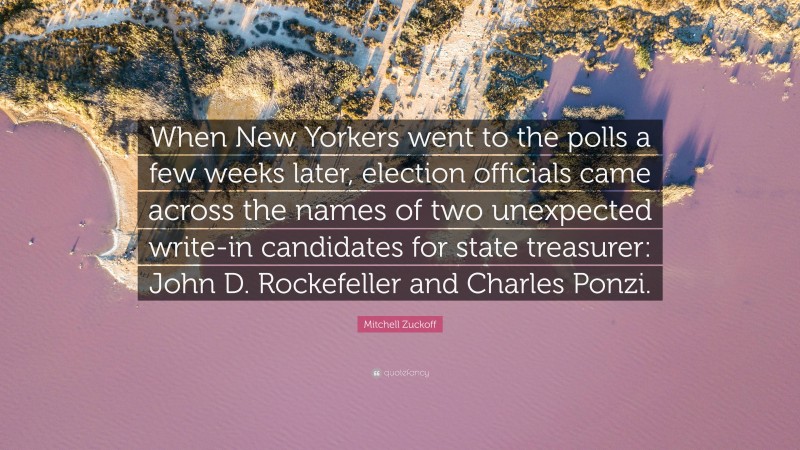 Mitchell Zuckoff Quote: “When New Yorkers went to the polls a few weeks later, election officials came across the names of two unexpected write-in candidates for state treasurer: John D. Rockefeller and Charles Ponzi.”