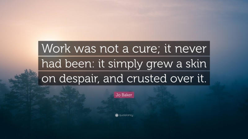 Jo Baker Quote: “Work was not a cure; it never had been: it simply grew a skin on despair, and crusted over it.”