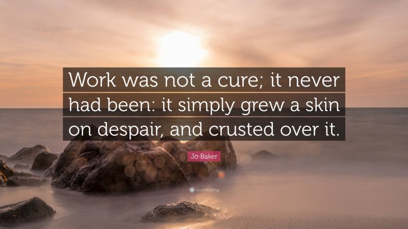 Jo Baker Quote: “Work was not a cure; it never had been: it simply grew a skin on despair, and crusted over it.”