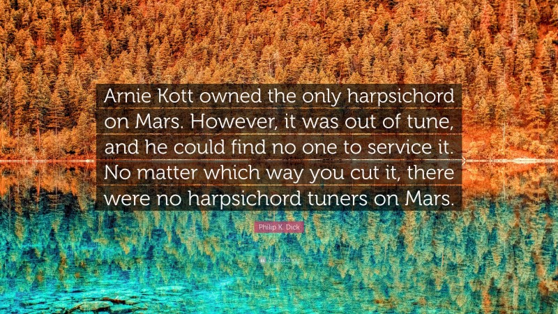 Philip K. Dick Quote: “Arnie Kott owned the only harpsichord on Mars. However, it was out of tune, and he could find no one to service it. No matter which way you cut it, there were no harpsichord tuners on Mars.”