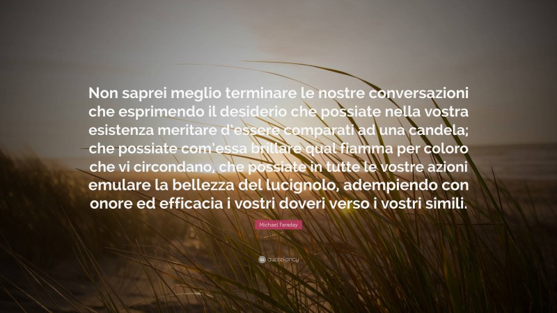 Michael Faraday Quote: “Non saprei meglio terminare le nostre conversazioni che esprimendo il desiderio che possiate nella vostra esistenza meritare d’essere comparati ad una candela; che possiate com’essa brillare qual fiamma per coloro che vi circondano, che possiate in tutte le vostre azioni emulare la bellezza del lucignolo, adempiendo con onore ed efficacia i vostri doveri verso i vostri simili.”
