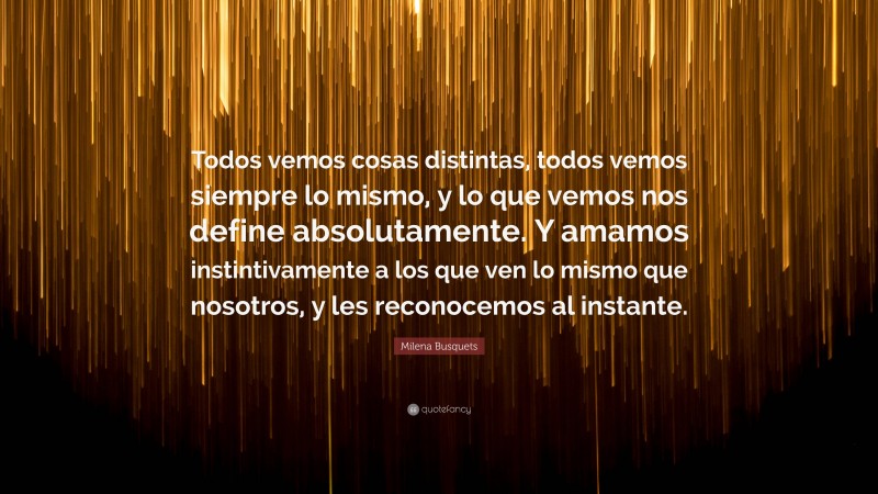 Milena Busquets Quote: “Todos vemos cosas distintas, todos vemos siempre lo mismo, y lo que vemos nos define absolutamente. Y amamos instintivamente a los que ven lo mismo que nosotros, y les reconocemos al instante.”