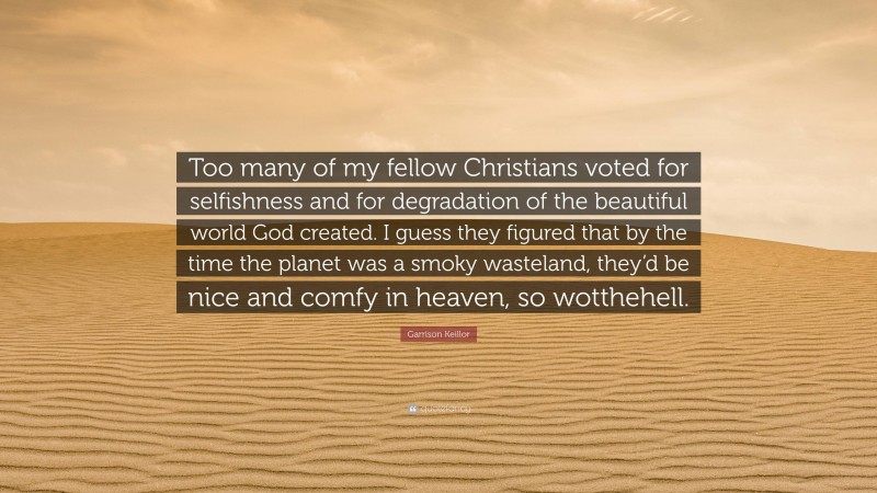 Garrison Keillor Quote: “Too many of my fellow Christians voted for selfishness and for degradation of the beautiful world God created. I guess they figured that by the time the planet was a smoky wasteland, they’d be nice and comfy in heaven, so wotthehell.”