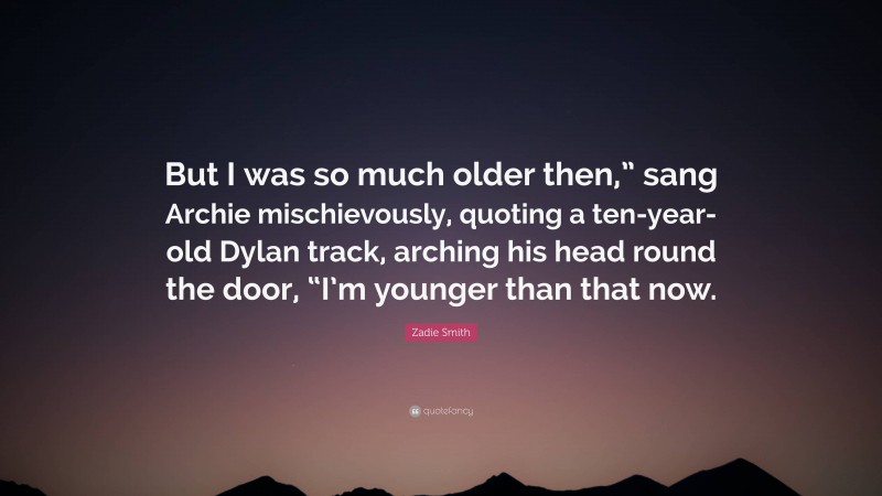 Zadie Smith Quote: “But I was so much older then,” sang Archie mischievously, quoting a ten-year-old Dylan track, arching his head round the door, “I’m younger than that now.”