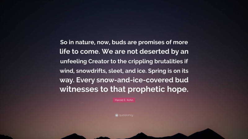Harold E. Kohn Quote: “So in nature, now, buds are promises of more life to come. We are not deserted by an unfeeling Creator to the crippling brutalities if wind, snowdrifts, sleet, and ice. Spring is on its way. Every snow-and-ice-covered bud witnesses to that prophetic hope.”