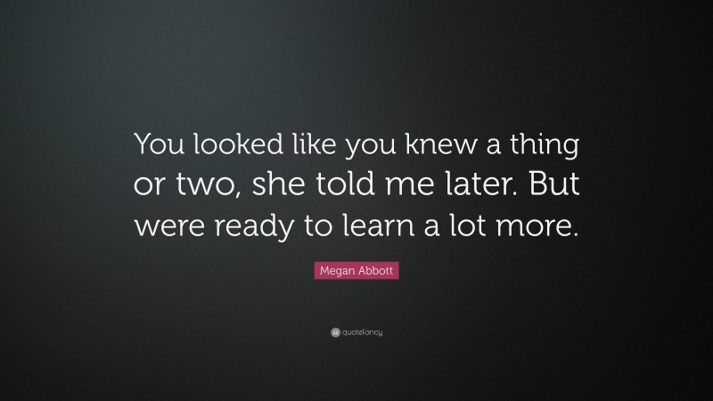 Megan Abbott Quote: “You looked like you knew a thing or two, she told me later. But were ready to learn a lot more.”