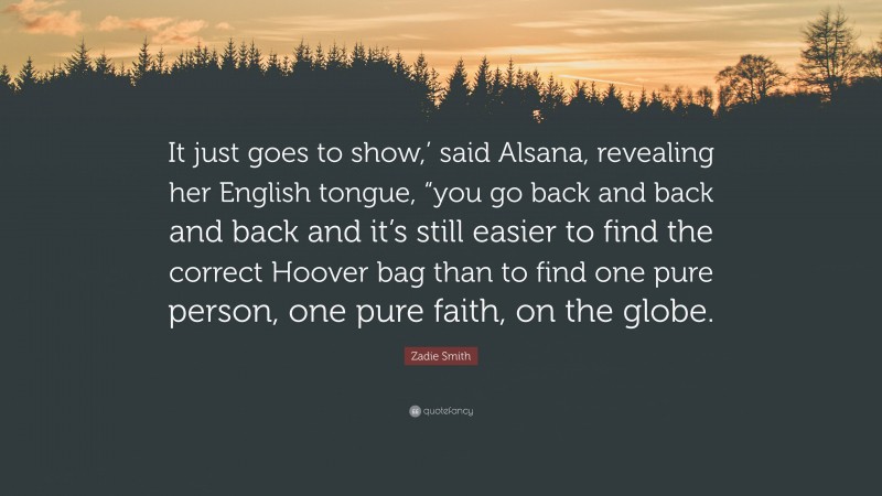 Zadie Smith Quote: “It just goes to show,’ said Alsana, revealing her English tongue, “you go back and back and back and it’s still easier to find the correct Hoover bag than to find one pure person, one pure faith, on the globe.”