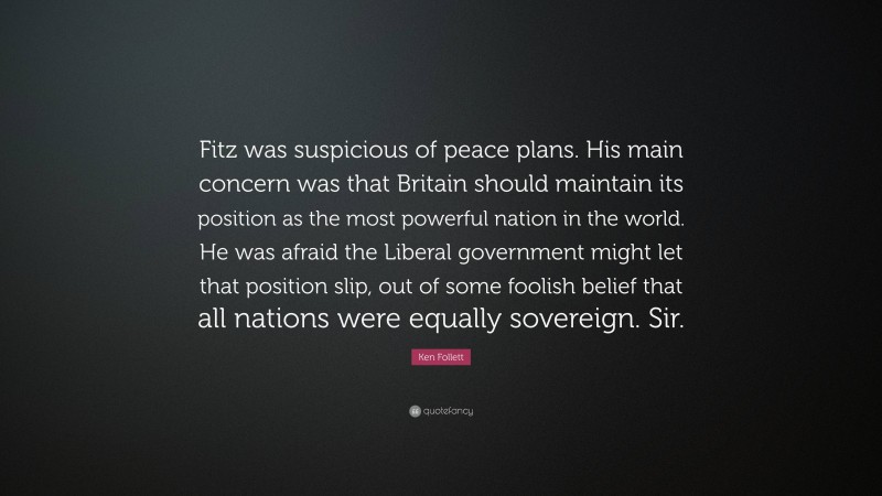 Ken Follett Quote: “Fitz was suspicious of peace plans. His main concern was that Britain should maintain its position as the most powerful nation in the world. He was afraid the Liberal government might let that position slip, out of some foolish belief that all nations were equally sovereign. Sir.”