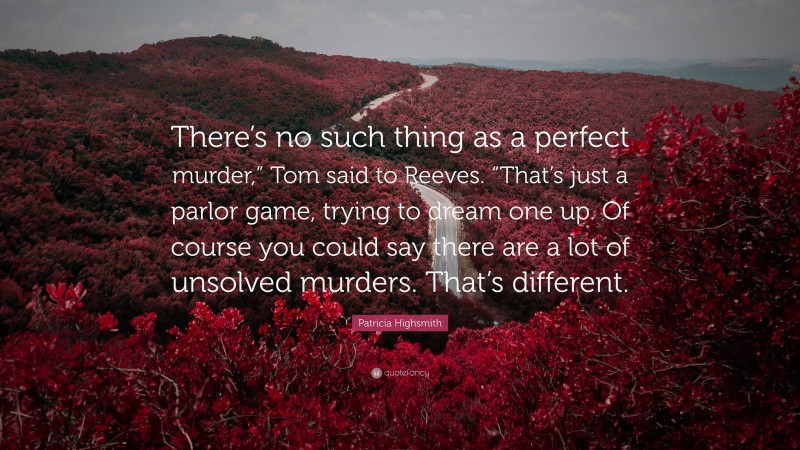 Patricia Highsmith Quote: “There’s no such thing as a perfect murder,” Tom said to Reeves. “That’s just a parlor game, trying to dream one up. Of course you could say there are a lot of unsolved murders. That’s different.”