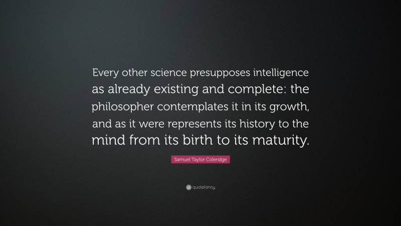 Samuel Taylor Coleridge Quote: “Every other science presupposes intelligence as already existing and complete: the philosopher contemplates it in its growth, and as it were represents its history to the mind from its birth to its maturity.”