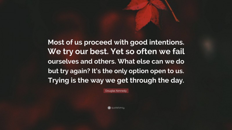 Douglas Kennedy Quote: “Most of us proceed with good intentions. We try our best. Yet so often we fail ourselves and others. What else can we do but try again? It’s the only option open to us. Trying is the way we get through the day.”