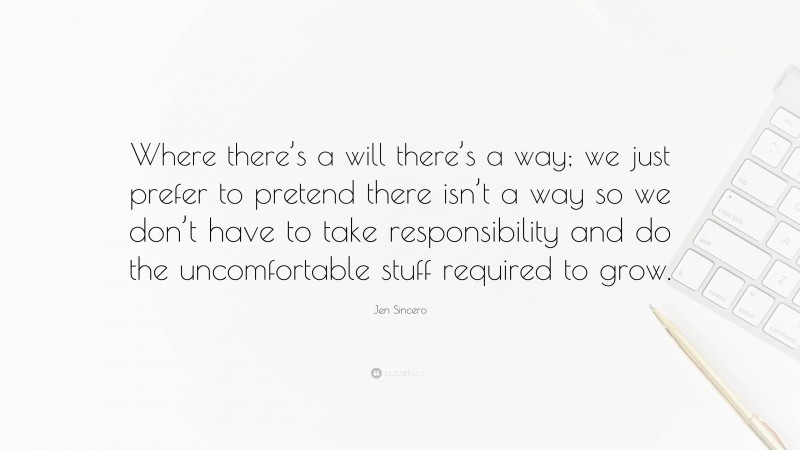 Jen Sincero Quote: “Where there’s a will there’s a way; we just prefer to pretend there isn’t a way so we don’t have to take responsibility and do the uncomfortable stuff required to grow.”