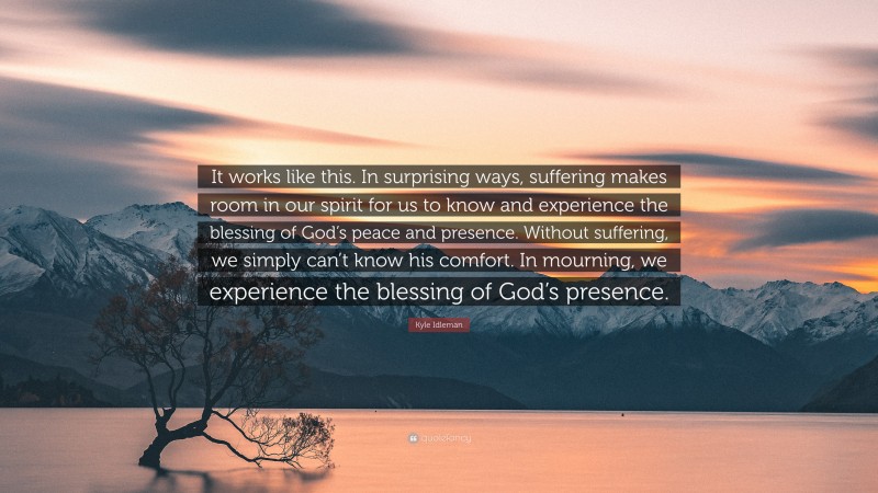 Kyle Idleman Quote: “It works like this. In surprising ways, suffering makes room in our spirit for us to know and experience the blessing of God’s peace and presence. Without suffering, we simply can’t know his comfort. In mourning, we experience the blessing of God’s presence.”