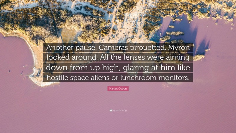 Harlan Coben Quote: “Another pause. Cameras pirouetted. Myron looked around. All the lenses were aiming down from up high, glaring at him like hostile space aliens or lunchroom monitors.”