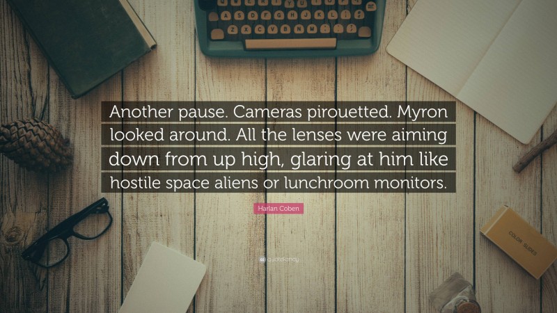 Harlan Coben Quote: “Another pause. Cameras pirouetted. Myron looked around. All the lenses were aiming down from up high, glaring at him like hostile space aliens or lunchroom monitors.”