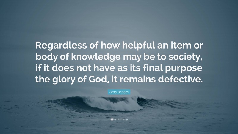 Jerry Bridges Quote: “Regardless of how helpful an item or body of knowledge may be to society, if it does not have as its final purpose the glory of God, it remains defective.”