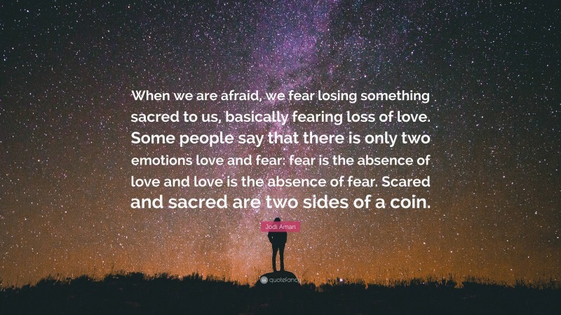 Jodi Aman Quote: “When we are afraid, we fear losing something sacred to us, basically fearing loss of love. Some people say that there is only two emotions love and fear: fear is the absence of love and love is the absence of fear. Scared and sacred are two sides of a coin.”