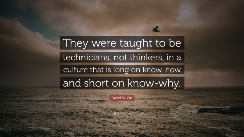 David W. Orr Quote: “They were taught to be technicians, not thinkers, in a culture that is long on know-how and short on know-why.”