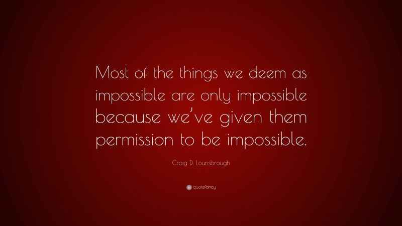 Craig D. Lounsbrough Quote: “Most of the things we deem as impossible are only impossible because we’ve given them permission to be impossible.”