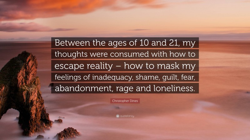 Christopher Dines Quote: “Between the ages of 10 and 21, my thoughts were consumed with how to escape reality – how to mask my feelings of inadequacy, shame, guilt, fear, abandonment, rage and loneliness.”