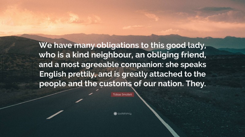 Tobias Smollett Quote: “We have many obligations to this good lady, who is a kind neighbour, an obliging friend, and a most agreeable companion: she speaks English prettily, and is greatly attached to the people and the customs of our nation. They.”