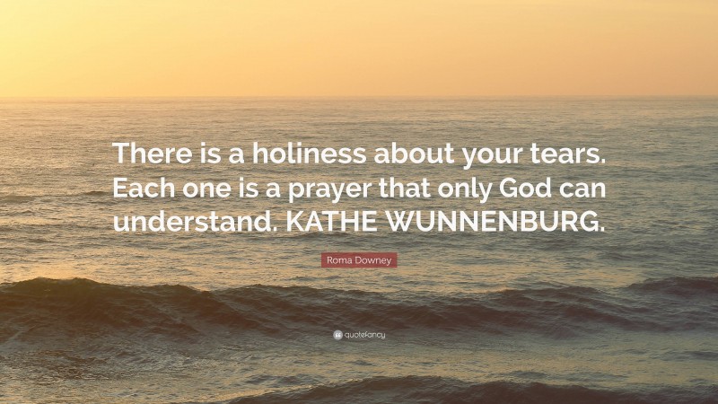 Roma Downey Quote: “There is a holiness about your tears. Each one is a prayer that only God can understand. KATHE WUNNENBURG.”