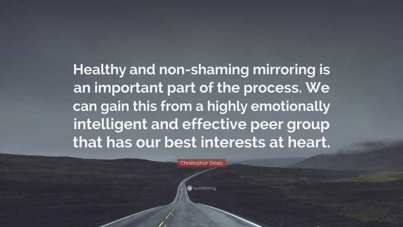 Christopher Dines Quote: “Healthy and non-shaming mirroring is an important part of the process. We can gain this from a highly emotionally intelligent and effective peer group that has our best interests at heart.”