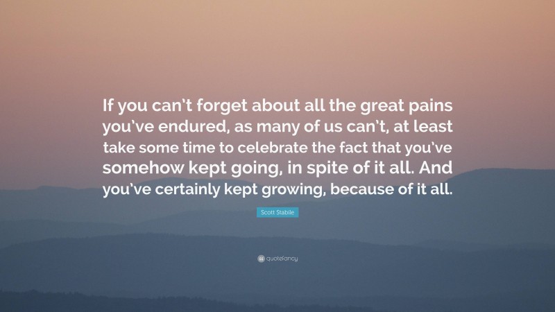 Scott Stabile Quote: “If you can’t forget about all the great pains you’ve endured, as many of us can’t, at least take some time to celebrate the fact that you’ve somehow kept going, in spite of it all. And you’ve certainly kept growing, because of it all.”