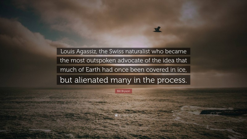 Bill Bryson Quote: “Louis Agassiz, the Swiss naturalist who became the most outspoken advocate of the idea that much of Earth had once been covered in ice, but alienated many in the process.”